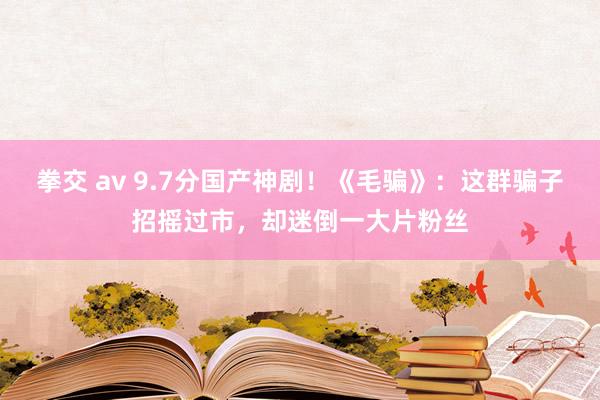 拳交 av 9.7分国产神剧！《毛骗》：这群骗子招摇过市，却迷倒一大片粉丝