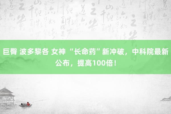 巨臀 波多黎各 女神 “长命药”新冲破，中科院最新公布，提高100倍！