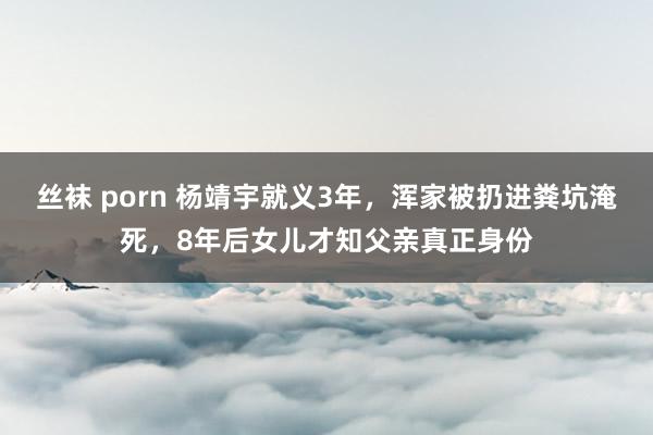 丝袜 porn 杨靖宇就义3年，浑家被扔进粪坑淹死，8年后女儿才知父亲真正身份