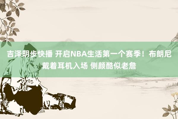 吉泽明步快播 开启NBA生活第一个赛季！布朗尼戴着耳机入场 侧颜酷似老詹