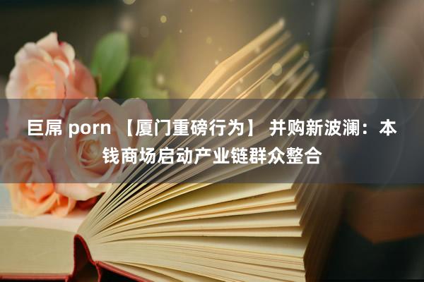 巨屌 porn 【厦门重磅行为】 并购新波澜：本钱商场启动产业链群众整合