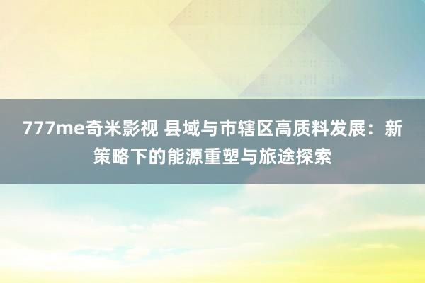 777me奇米影视 县域与市辖区高质料发展：新策略下的能源重塑与旅途探索