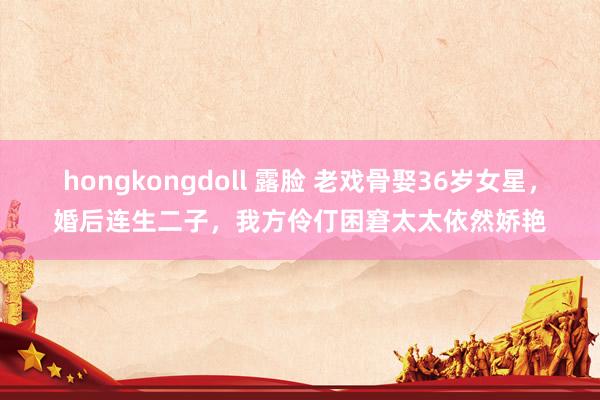 hongkongdoll 露脸 老戏骨娶36岁女星，婚后连生二子，我方伶仃困窘太太依然娇艳