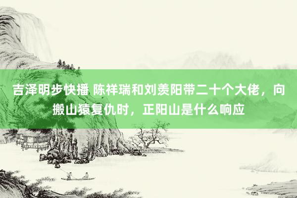 吉泽明步快播 陈祥瑞和刘羡阳带二十个大佬，向搬山猿复仇时，正阳山是什么响应