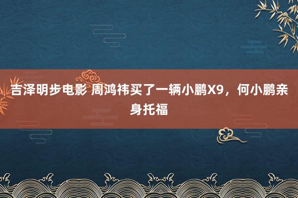 吉泽明步电影 周鸿祎买了一辆小鹏X9，何小鹏亲身托福