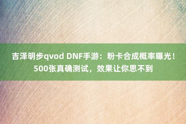 吉泽明步qvod DNF手游：粉卡合成概率曝光！500张真确测试，效果让你思不到