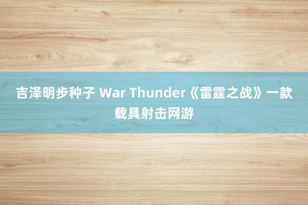 吉泽明步种子 War Thunder《雷霆之战》一款载具射击网游