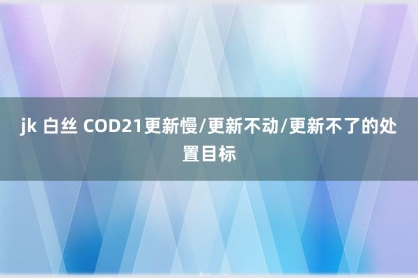 jk 白丝 COD21更新慢/更新不动/更新不了的处置目标