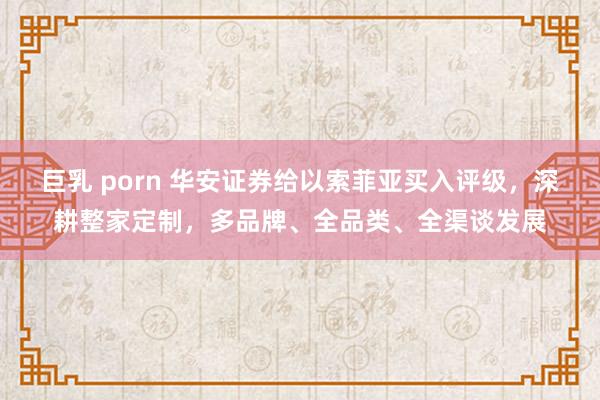 巨乳 porn 华安证券给以索菲亚买入评级，深耕整家定制，多品牌、全品类、全渠谈发展