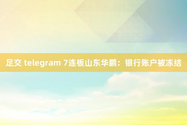 足交 telegram 7连板山东华鹏：银行账户被冻结