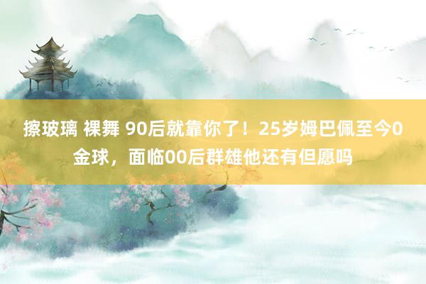 擦玻璃 裸舞 90后就靠你了！25岁姆巴佩至今0金球，面临00后群雄他还有但愿吗