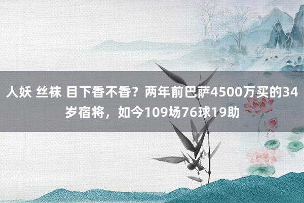 人妖 丝袜 目下香不香？两年前巴萨4500万买的34岁宿将，如今109场76球19助