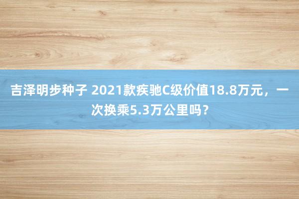 吉泽明步种子 2021款疾驰C级价值18.8万元，一次换乘5.3万公里吗？