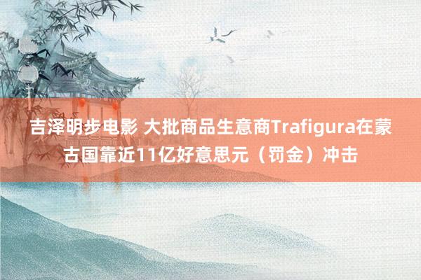 吉泽明步电影 大批商品生意商Trafigura在蒙古国靠近11亿好意思元（罚金）冲击