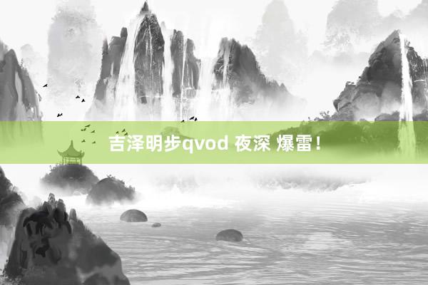 吉泽明步qvod 夜深 爆雷！