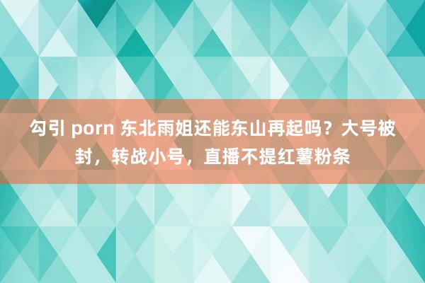 勾引 porn 东北雨姐还能东山再起吗？大号被封，转战小号，直播不提红薯粉条