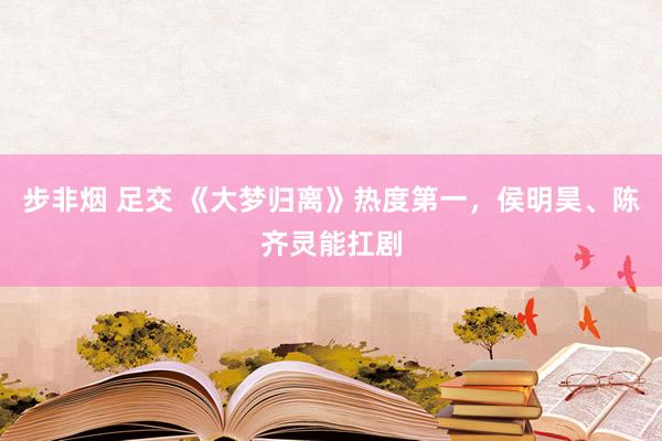 步非烟 足交 《大梦归离》热度第一，侯明昊、陈齐灵能扛剧