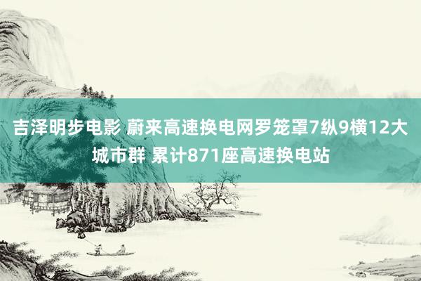 吉泽明步电影 蔚来高速换电网罗笼罩7纵9横12大城市群 累计871座高速换电站