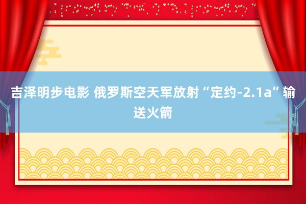 吉泽明步电影 俄罗斯空天军放射“定约-2.1a”输送火箭