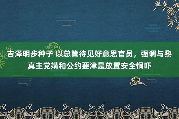 吉泽明步种子 以总管待见好意思官员，强调与黎真主党媾和公约要津是放置安全恫吓