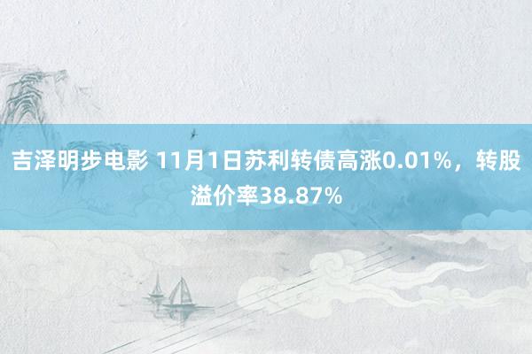 吉泽明步电影 11月1日苏利转债高涨0.01%，转股溢价率38.87%