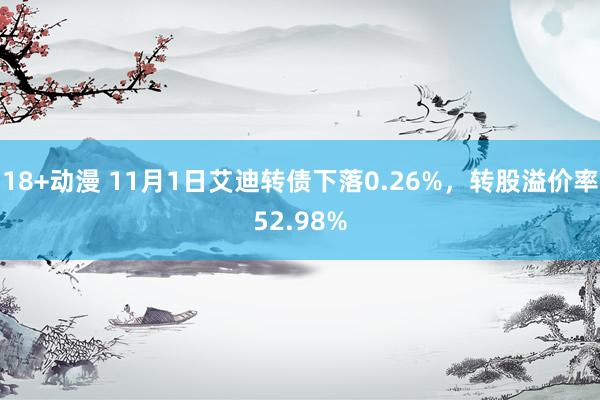 18+动漫 11月1日艾迪转债下落0.26%，转股溢价率52.98%