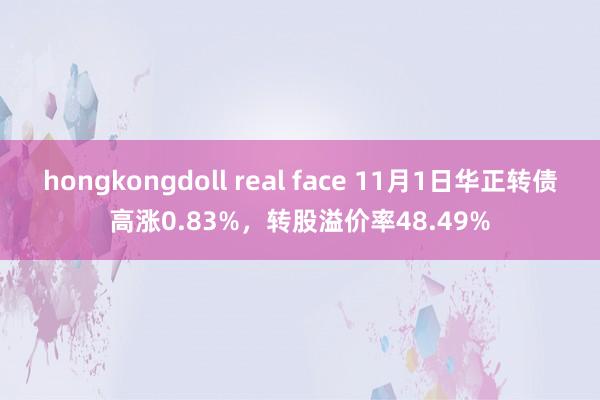 hongkongdoll real face 11月1日华正转债高涨0.83%，转股溢价率48.49%