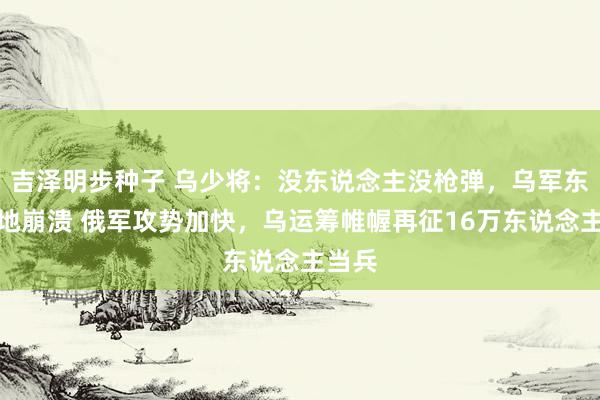 吉泽明步种子 乌少将：没东说念主没枪弹，乌军东部防地崩溃 俄军攻势加快，乌运筹帷幄再征16万东说念主当兵