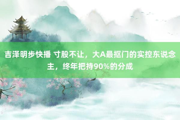 吉泽明步快播 寸股不让，大A最抠门的实控东说念主，终年把持90%的分成