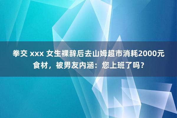 拳交 xxx 女生裸辞后去山姆超市消耗2000元食材，被男友内涵：您上班了吗？