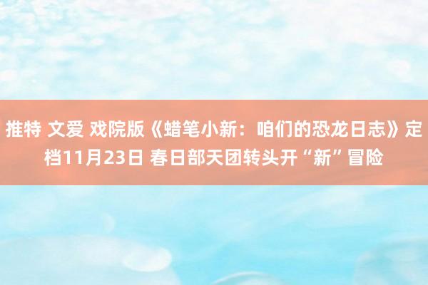 推特 文爱 戏院版《蜡笔小新：咱们的恐龙日志》定档11月23日 春日部天团转头开“新”冒险