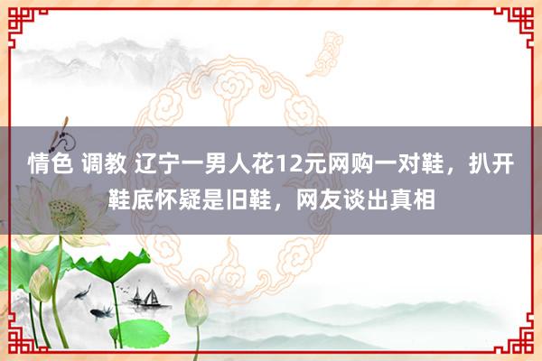 情色 调教 辽宁一男人花12元网购一对鞋，扒开鞋底怀疑是旧鞋，网友谈出真相