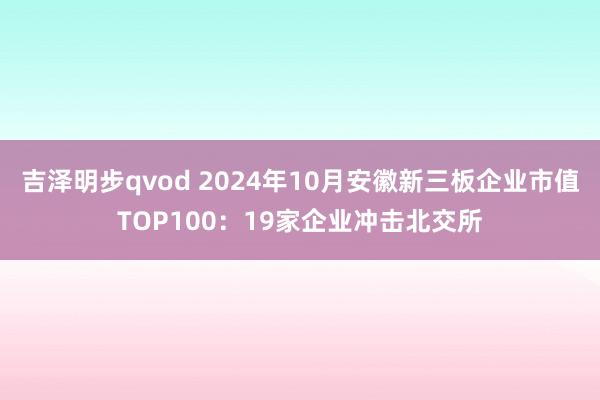 吉泽明步qvod 2024年10月安徽新三板企业市值TOP100：19家企业冲击北交所