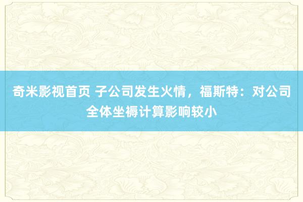 奇米影视首页 子公司发生火情，福斯特：对公司全体坐褥计算影响较小