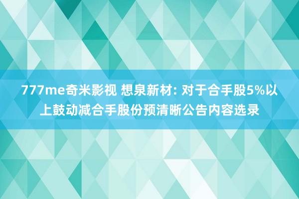 777me奇米影视 想泉新材: 对于合手股5%以上鼓动减合手股份预清晰公告内容选录