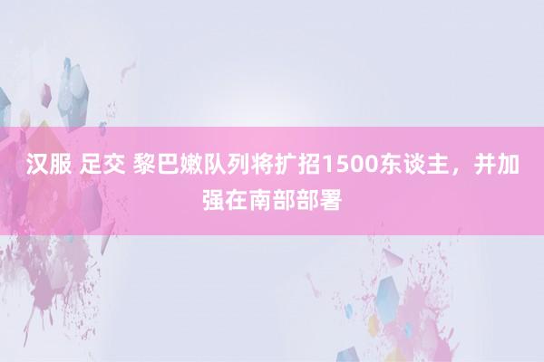 汉服 足交 黎巴嫩队列将扩招1500东谈主，并加强在南部部署