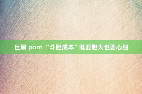 巨屌 porn “斗胆成本”既要胆大也要心细