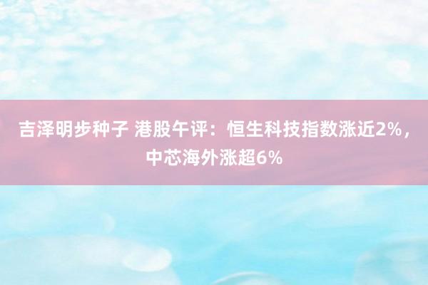 吉泽明步种子 港股午评：恒生科技指数涨近2%，中芯海外涨超6%