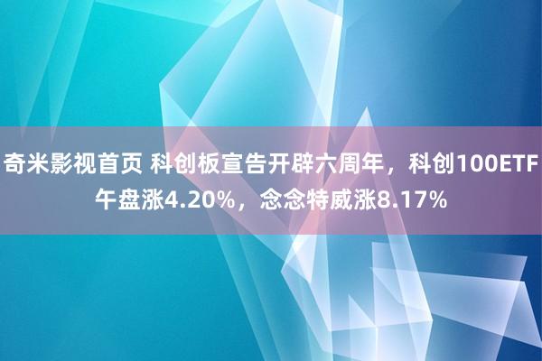 奇米影视首页 科创板宣告开辟六周年，科创100ETF午盘涨4.20%，念念特威涨8.17%