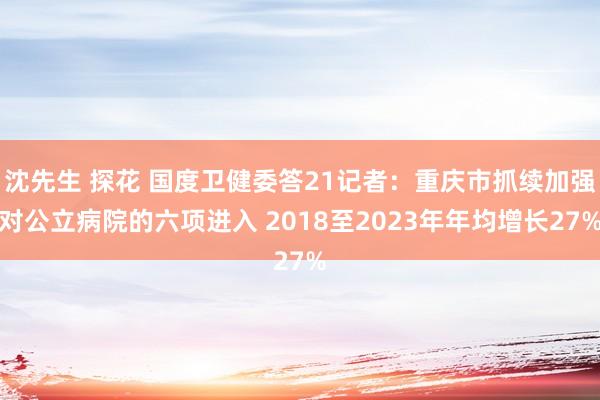 沈先生 探花 国度卫健委答21记者：重庆市抓续加强对公立病院的六项进入 2018至2023年年均增长27%