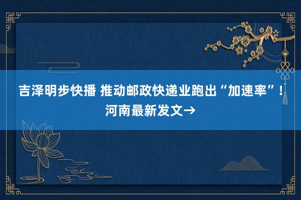 吉泽明步快播 推动邮政快递业跑出“加速率”！河南最新发文→