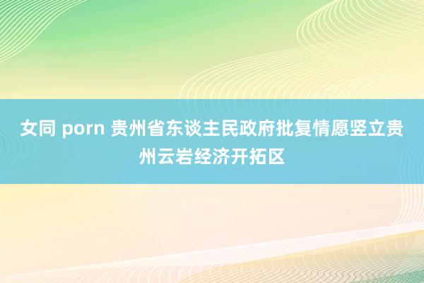 女同 porn 贵州省东谈主民政府批复情愿竖立贵州云岩经济开拓区