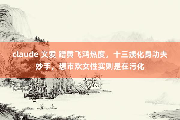 claude 文爱 蹭黄飞鸿热度，十三姨化身功夫妙手，想市欢女性实则是在污化