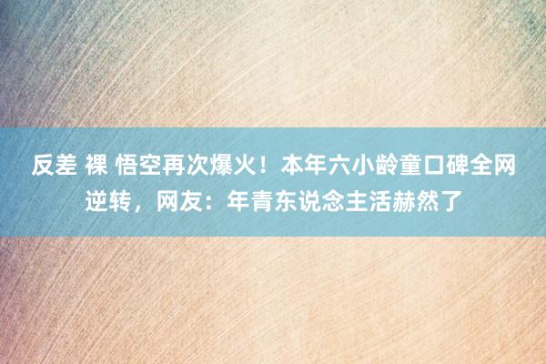 反差 裸 悟空再次爆火！本年六小龄童口碑全网逆转，网友：年青东说念主活赫然了