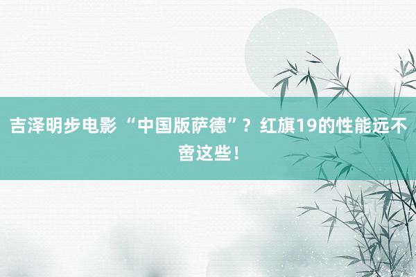 吉泽明步电影 “中国版萨德”？红旗19的性能远不啻这些！