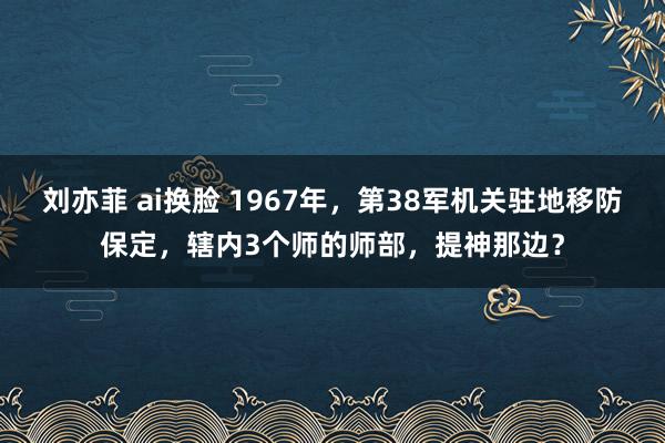 刘亦菲 ai换脸 1967年，第38军机关驻地移防保定，辖内3个师的师部，提神那边？