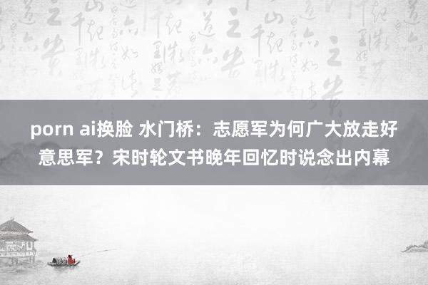 porn ai换脸 水门桥：志愿军为何广大放走好意思军？宋时轮文书晚年回忆时说念出内幕