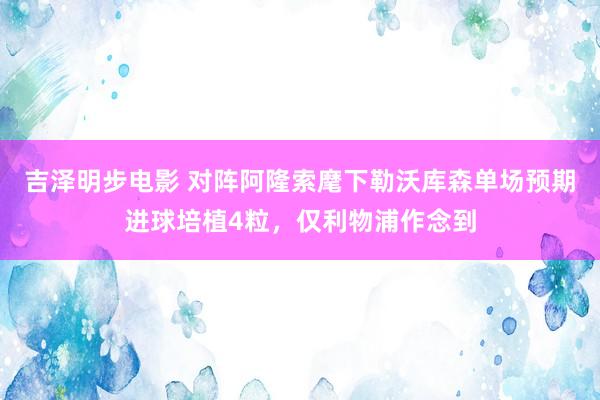 吉泽明步电影 对阵阿隆索麾下勒沃库森单场预期进球培植4粒，仅利物浦作念到