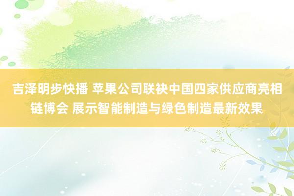 吉泽明步快播 苹果公司联袂中国四家供应商亮相链博会 展示智能制造与绿色制造最新效果