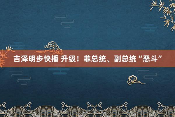 吉泽明步快播 升级！菲总统、副总统“恶斗”